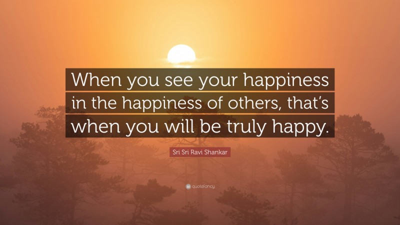 Sri Sri Ravi Shankar Quote: “When you see your happiness  in the happiness of others,  that’s when you will be truly  happy.”