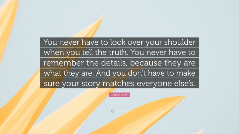 Charlie Sheen Quote: “You never have to look over your shoulder when you tell the truth. You never have to remember the details, because they are what they are. And you don’t have to make sure your story matches everyone else’s.”