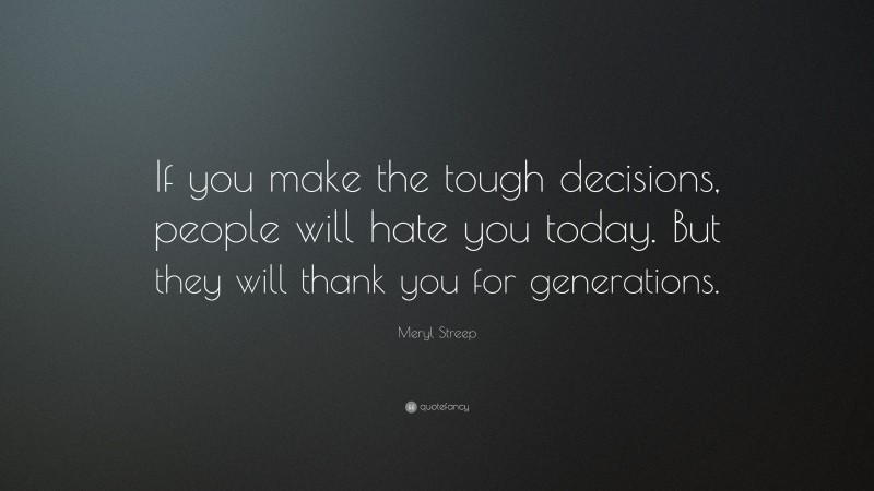 Meryl Streep Quote: “If you make the tough decisions, people will hate you today. But they will thank you for generations.”