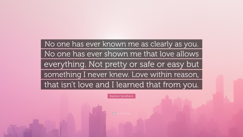 Stephen Sondheim Quote: “No one has ever known me as clearly as you. No one has ever shown me that love allows everything. Not pretty or safe or easy but something I never knew. Love within reason, that isn’t love and I learned that from you.”