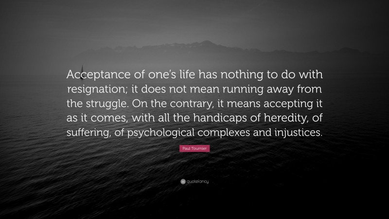 Paul Tournier Quote: “Acceptance of one’s life has nothing to do with resignation; it does not mean running away from the struggle. On the contrary, it means accepting it as it comes, with all the handicaps of heredity, of suffering, of psychological complexes and injustices.”