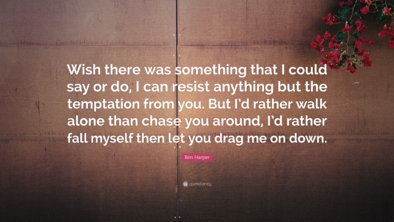 Ben Harper Quote: “Wish there was something that I could say or do, I can resist anything but the temptation from you. But I’d rather walk alone than chase you around, I’d rather fall myself then let you drag me on down.”
