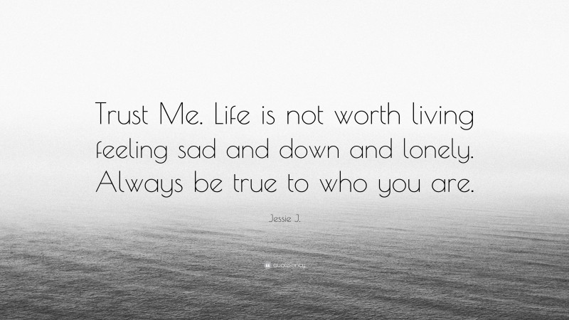 Jessie J. Quote: “Trust Me. Life is not worth living feeling sad and down and lonely. Always be true to who you are.”