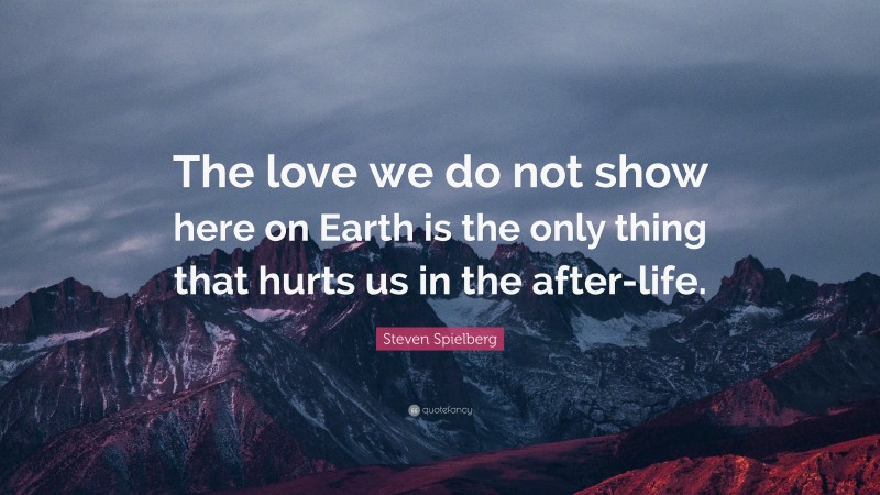 Steven Spielberg Quote: “The love we do not show here on Earth is the only thing that hurts us in the after-life.”