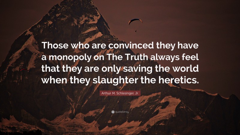 Arthur M. Schlesinger, Jr. Quote: “Those who are convinced they have a monopoly on The Truth always feel that they are only saving the world when they slaughter the heretics.”