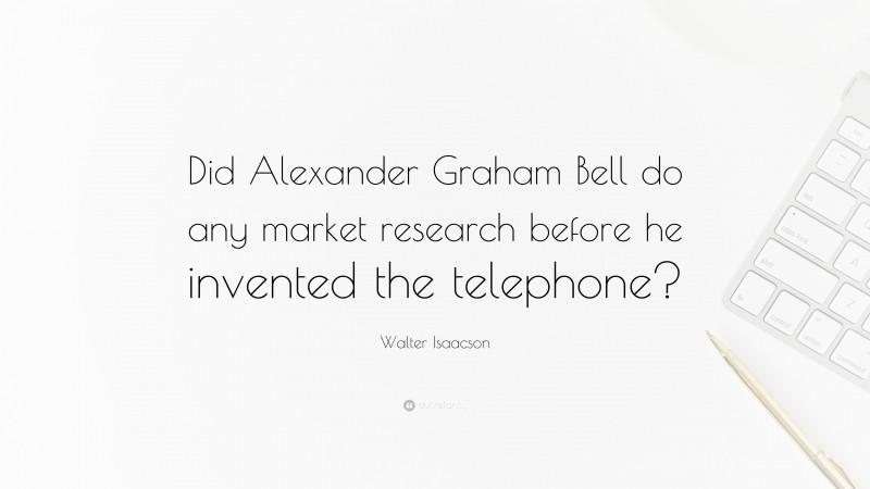 Walter Isaacson Quote: “Did Alexander Graham Bell do any market research before he invented the telephone?”