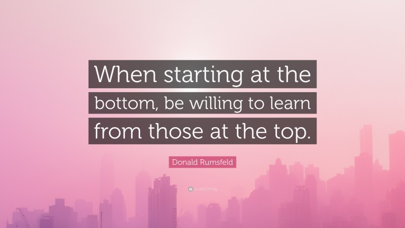 Donald Rumsfeld Quote: “When starting at the bottom, be willing to learn from those at the top.”