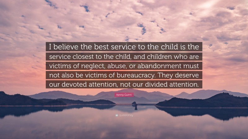 Kenny Guinn Quote: “I believe the best service to the child is the service closest to the child, and children who are victims of neglect, abuse, or abandonment must not also be victims of bureaucracy. They deserve our devoted attention, not our divided attention.”
