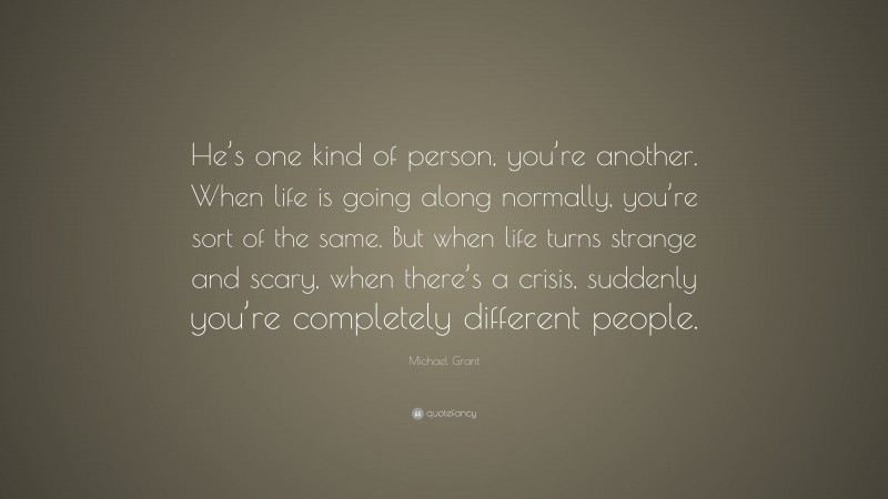 Michael Grant Quote: “He’s one kind of person, you’re another. When life is going along normally, you’re sort of the same. But when life turns strange and scary, when there’s a crisis, suddenly you’re completely different people.”