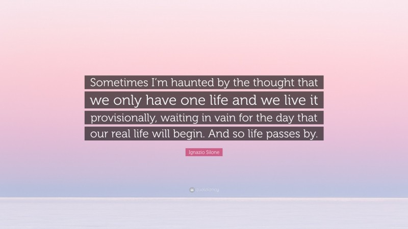 Ignazio Silone Quote: “Sometimes I’m haunted by the thought that we only have one life and we live it provisionally, waiting in vain for the day that our real life will begin. And so life passes by.”