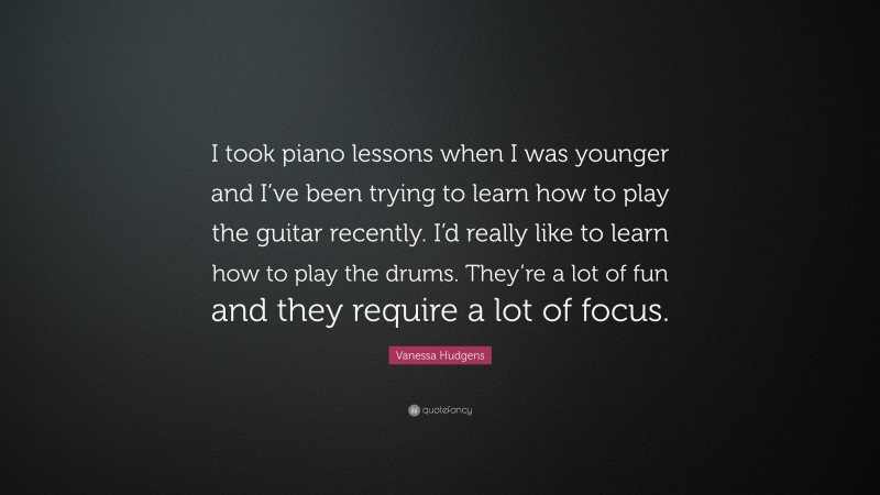 Vanessa Hudgens Quote: “I took piano lessons when I was younger and I’ve been trying to learn how to play the guitar recently. I’d really like to learn how to play the drums. They’re a lot of fun and they require a lot of focus.”