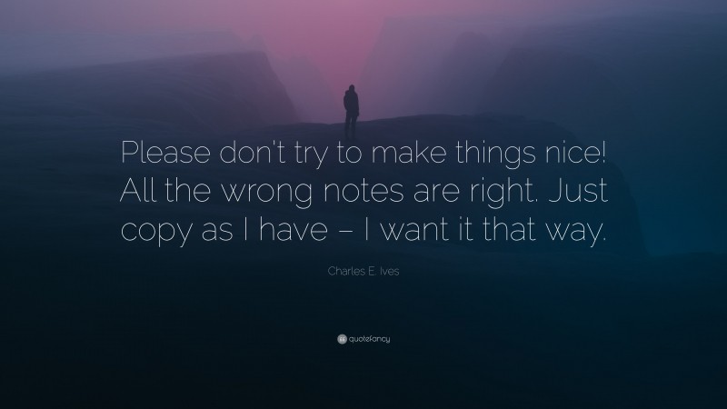 Charles E. Ives Quote: “Please don’t try to make things nice! All the wrong notes are right. Just copy as I have – I want it that way.”