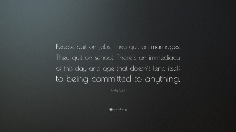 Emily Blunt Quote: “People quit on jobs. They quit on marriages. They quit on school. There’s an immediacy of this day and age that doesn’t lend itself to being committed to anything.”