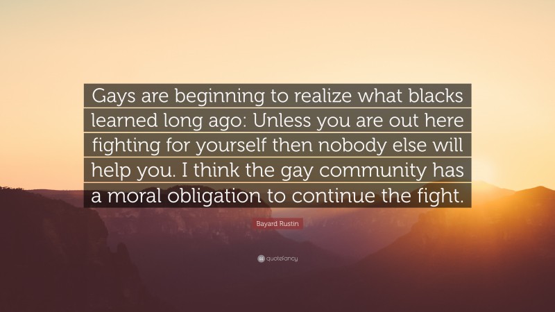 Bayard Rustin Quote: “Gays are beginning to realize what blacks learned long ago: Unless you are out here fighting for yourself then nobody else will help you. I think the gay community has a moral obligation to continue the fight.”