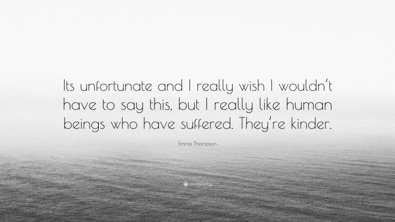 Emma Thompson Quote: “Its unfortunate and I really wish I wouldn’t have to say this, but I really like human beings who have suffered. They’re kinder.”
