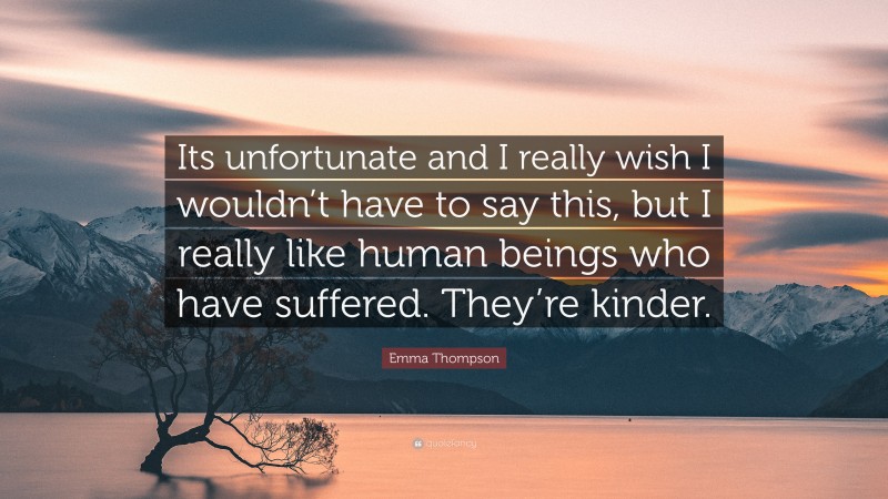 Emma Thompson Quote: “Its unfortunate and I really wish I wouldn’t have to say this, but I really like human beings who have suffered. They’re kinder.”