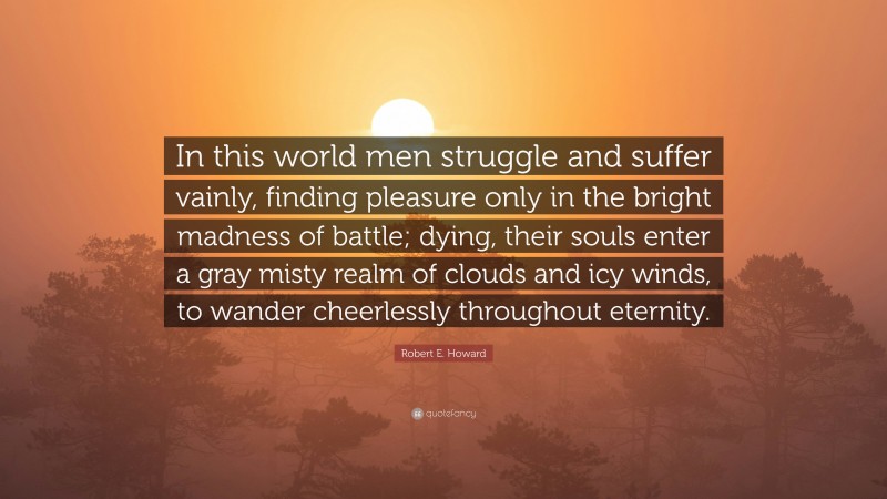 Robert E. Howard Quote: “In this world men struggle and suffer vainly, finding pleasure only in the bright madness of battle; dying, their souls enter a gray misty realm of clouds and icy winds, to wander cheerlessly throughout eternity.”
