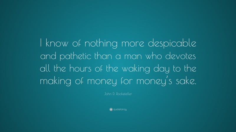 John D. Rockefeller Quote: “I know of nothing more despicable and pathetic than a man who devotes all the hours of the waking day to the making of money for money’s sake.”
