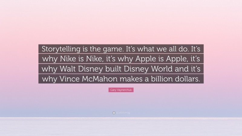Gary Vaynerchuk Quote: “Storytelling is the game. It’s what we all do. It’s why Nike is Nike, it’s why Apple is Apple, it’s why Walt Disney built Disney World and it’s why Vince McMahon makes a billion dollars.”