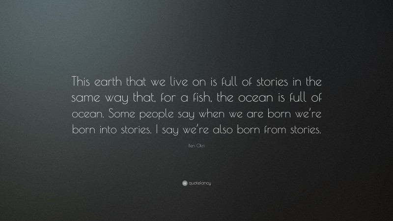 Ben Okri Quote: “This earth that we live on is full of stories in the same way that, for a fish, the ocean is full of ocean. Some people say when we are born we’re born into stories. I say we’re also born from stories.”