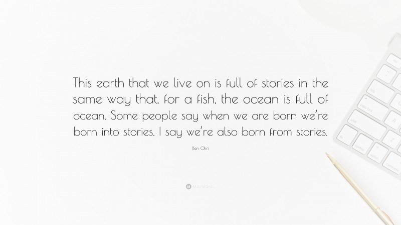 Ben Okri Quote: “This earth that we live on is full of stories in the same way that, for a fish, the ocean is full of ocean. Some people say when we are born we’re born into stories. I say we’re also born from stories.”