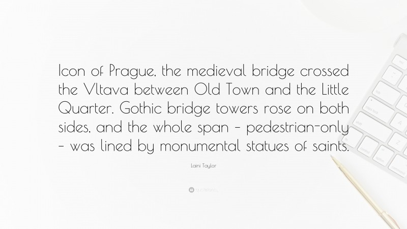 Laini Taylor Quote: “Icon of Prague, the medieval bridge crossed the Vltava between Old Town and the Little Quarter. Gothic bridge towers rose on both sides, and the whole span – pedestrian-only – was lined by monumental statues of saints.”