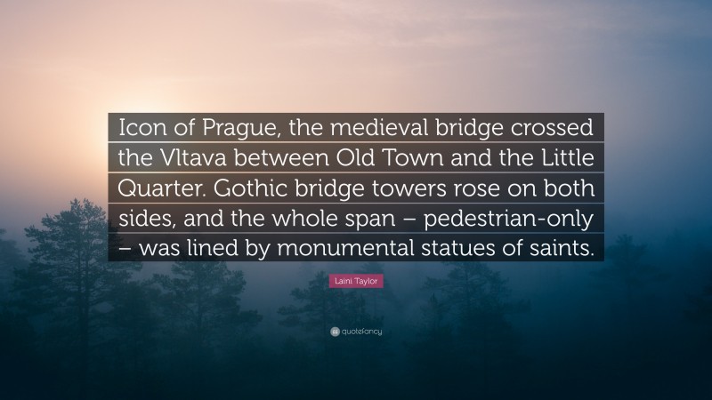 Laini Taylor Quote: “Icon of Prague, the medieval bridge crossed the Vltava between Old Town and the Little Quarter. Gothic bridge towers rose on both sides, and the whole span – pedestrian-only – was lined by monumental statues of saints.”