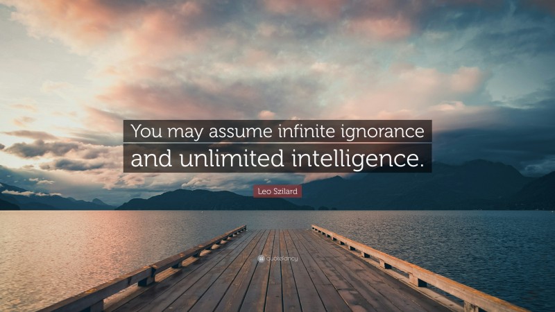 Leo Szilard Quote: “You may assume infinite ignorance and unlimited intelligence.”