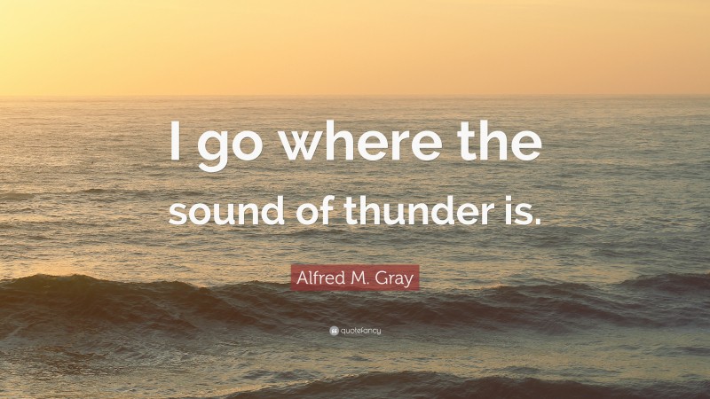 Alfred M. Gray Quote: “I go where the sound of thunder is.”