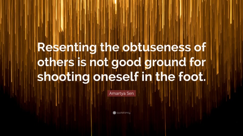 Amartya Sen Quote: “Resenting the obtuseness of others is not good ground for shooting oneself in the foot.”