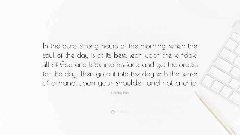 E. Stanley Jones Quote: “In the pure, strong hours of the morning, when the soul of the day is at its best, lean upon the window sill of God and look into his face, and get the orders for the day. Then go out into the day with the sense of a hand upon your shoulder and not a chip.”