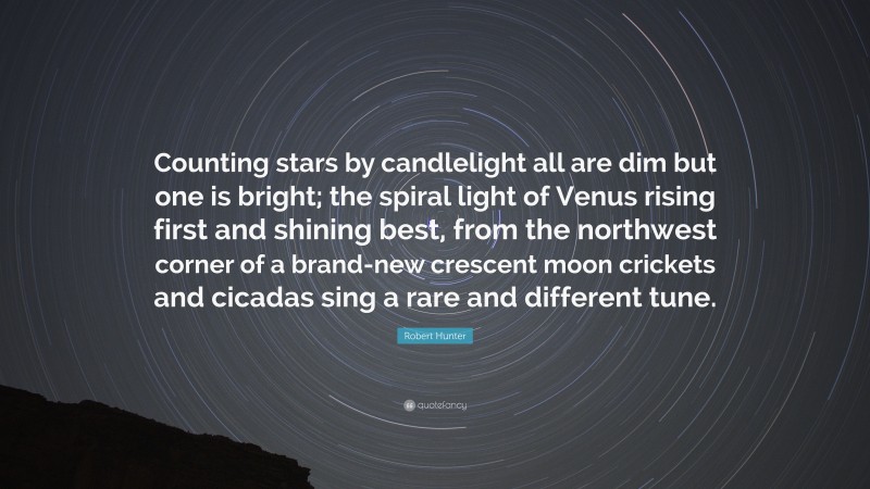 Robert Hunter Quote: “Counting stars by candlelight all are dim but one is bright; the spiral light of Venus rising first and shining best, from the northwest corner of a brand-new crescent moon crickets and cicadas sing a rare and different tune.”