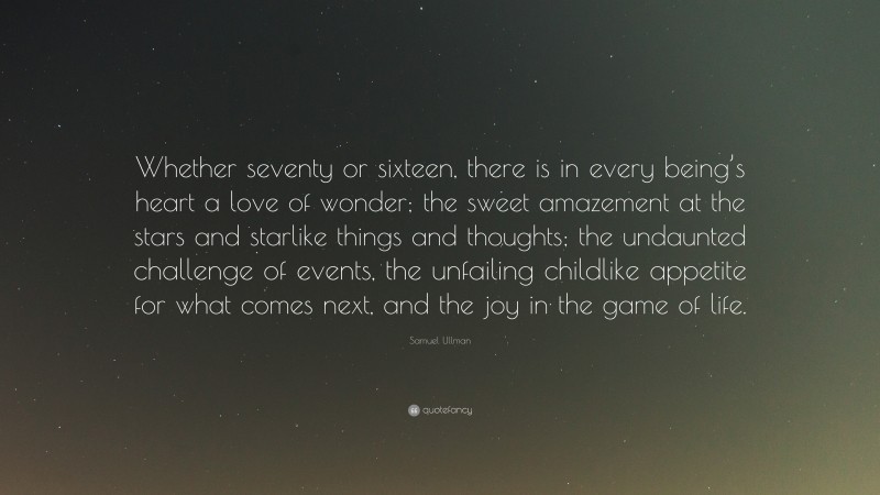 Samuel Ullman Quote: “Whether seventy or sixteen, there is in every being’s heart a love of wonder; the sweet amazement at the stars and starlike things and thoughts; the undaunted challenge of events, the unfailing childlike appetite for what comes next, and the joy in the game of life.”