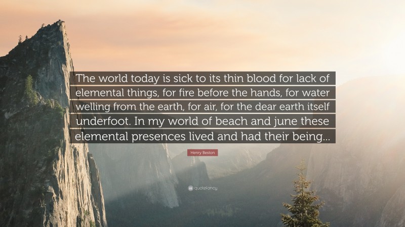 Henry Beston Quote: “The world today is sick to its thin blood for lack of elemental things, for fire before the hands, for water welling from the earth, for air, for the dear earth itself underfoot. In my world of beach and june these elemental presences lived and had their being...”