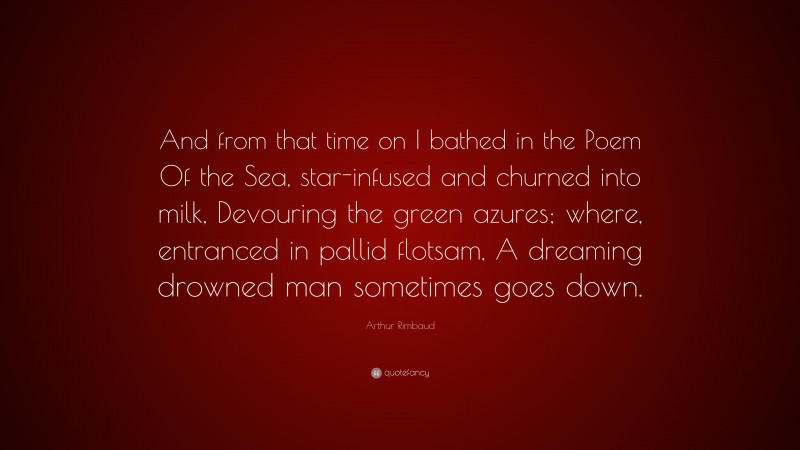 Arthur Rimbaud Quote: “And from that time on I bathed in the Poem Of the Sea, star-infused and churned into milk, Devouring the green azures; where, entranced in pallid flotsam, A dreaming drowned man sometimes goes down.”