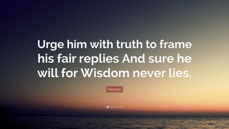 Homer Quote: “Urge him with truth to frame his fair replies And sure he will for Wisdom never lies.”