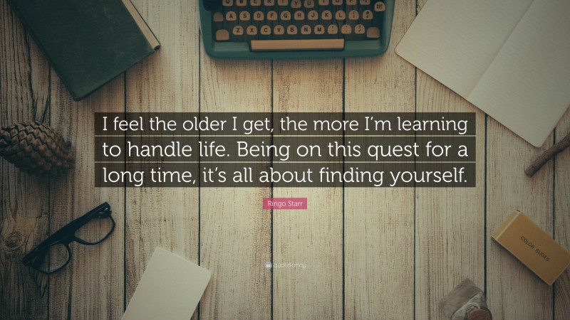Ringo Starr Quote: “I feel the older I get, the more I’m learning to handle life. Being on this quest for a long time, it’s all about finding yourself.”