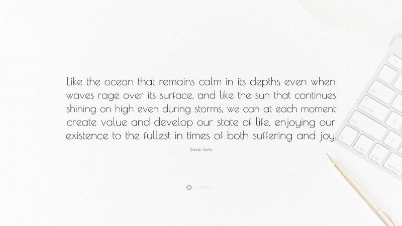 Daisaku Ikeda Quote: “Like the ocean that remains calm in its depths even when waves rage over its surface, and like the sun that continues shining on high even during storms, we can at each moment create value and develop our state of life, enjoying our existence to the fullest in times of both suffering and joy.”