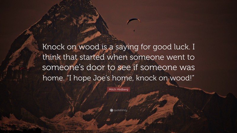 Mitch Hedberg Quote: “Knock on wood is a saying for good luck. I think that started when someone went to someone’s door to see if someone was home. “I hope Joe’s home, knock on wood!””
