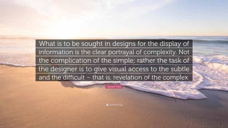 Edward Tufte Quote: “What is to be sought in designs for the display of information is the clear portrayal of complexity. Not the complication of the simple; rather the task of the designer is to give visual access to the subtle and the difficult – that is, revelation of the complex.”