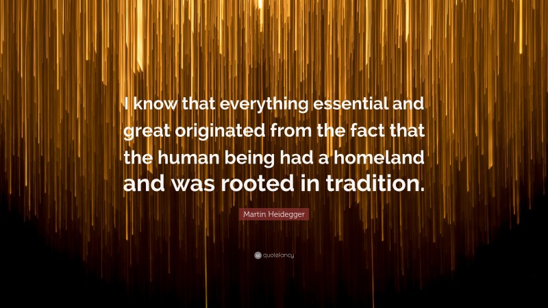 Martin Heidegger Quote: “I know that everything essential and great originated from the fact that the human being had a homeland and was rooted in tradition.”