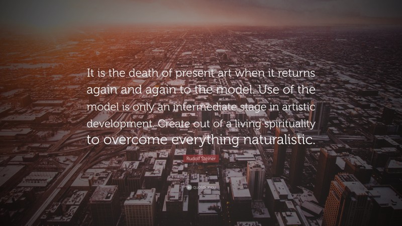 Rudolf Steiner Quote: “It is the death of present art when it returns again and again to the model. Use of the model is only an intermediate stage in artistic development. Create out of a living spirituality to overcome everything naturalistic.”