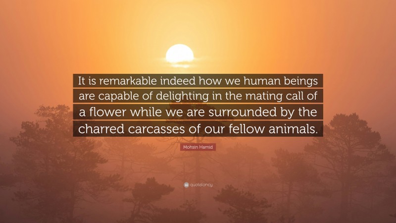Mohsin Hamid Quote: “It is remarkable indeed how we human beings are capable of delighting in the mating call of a flower while we are surrounded by the charred carcasses of our fellow animals.”