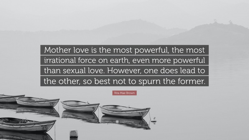 Rita Mae Brown Quote: “Mother love is the most powerful, the most irrational force on earth, even more powerful than sexual love. However, one does lead to the other, so best not to spurn the former.”