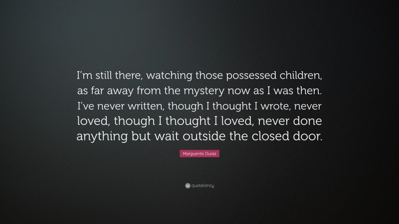 Marguerite Duras Quote: “I’m still there, watching those possessed children, as far away from the mystery now as I was then. I’ve never written, though I thought I wrote, never loved, though I thought I loved, never done anything but wait outside the closed door.”