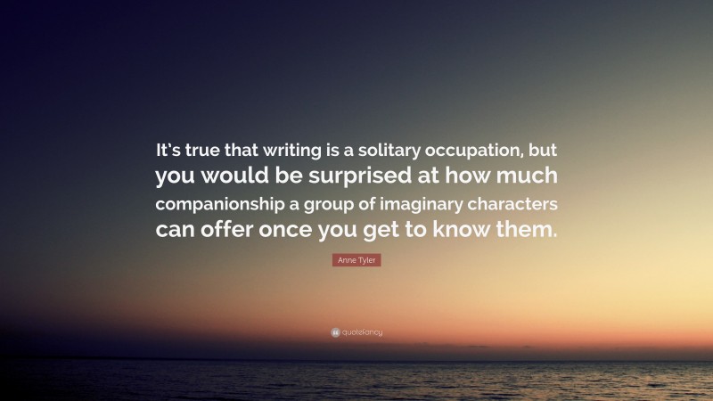 Anne Tyler Quote: “It’s true that writing is a solitary occupation, but you would be surprised at how much companionship a group of imaginary characters can offer once you get to know them.”