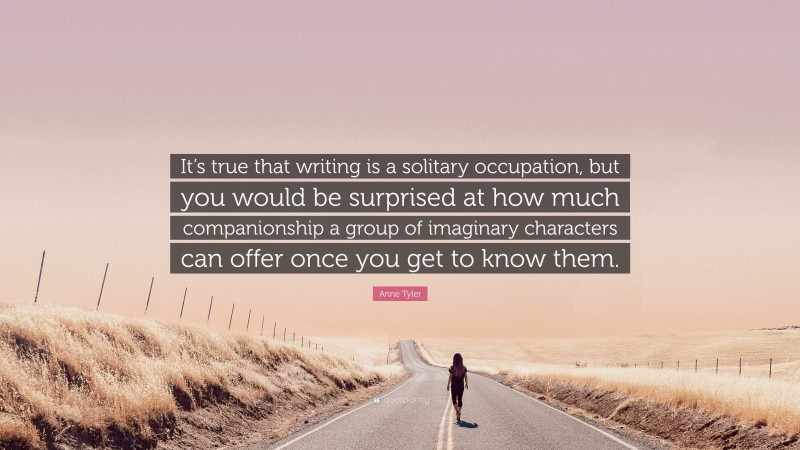 Anne Tyler Quote: “It’s true that writing is a solitary occupation, but you would be surprised at how much companionship a group of imaginary characters can offer once you get to know them.”