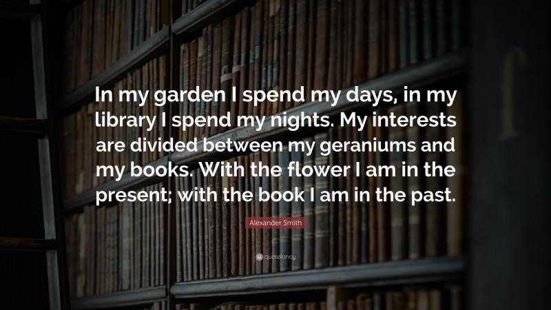 Alexander Smith Quote: “In my garden I spend my days, in my library I spend my nights. My interests are divided between my geraniums and my books. With the flower I am in the present; with the book I am in the past.”