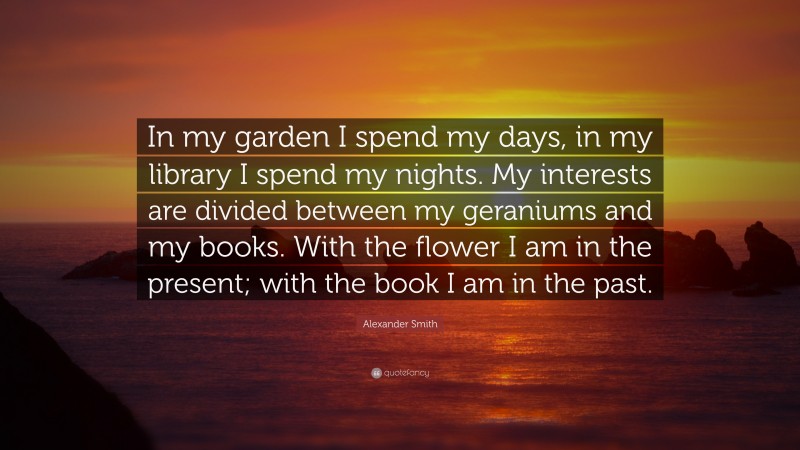 Alexander Smith Quote: “In my garden I spend my days, in my library I spend my nights. My interests are divided between my geraniums and my books. With the flower I am in the present; with the book I am in the past.”