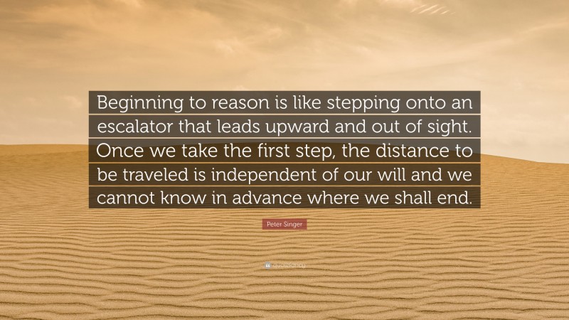 Peter Singer Quote: “Beginning to reason is like stepping onto an escalator that leads upward and out of sight. Once we take the first step, the distance to be traveled is independent of our will and we cannot know in advance where we shall end.”